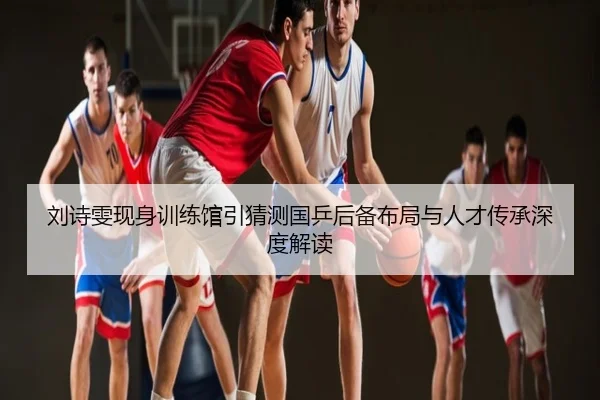 刘诗雯现身训练馆引猜测国乒后备布局与人才传承深度解读
