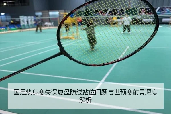 国足热身赛失误复盘防线站位问题与世预赛前景深度解析