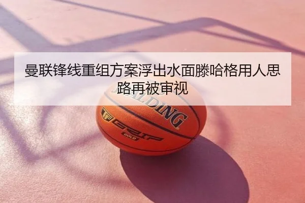 曼联锋线重组方案浮出水面滕哈格用人思路再被审视