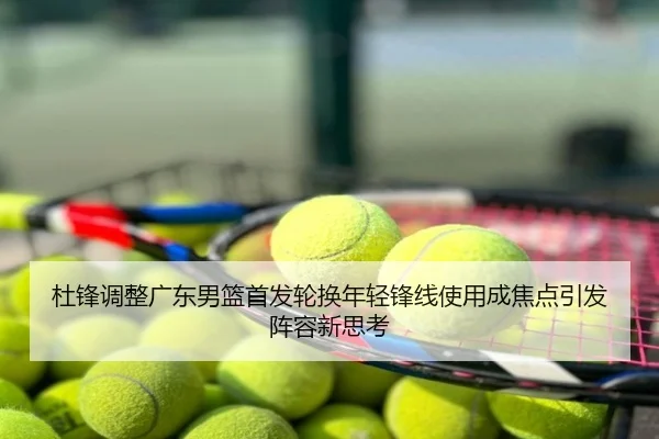 杜锋调整广东男篮首发轮换年轻锋线使用成焦点引发阵容新思考