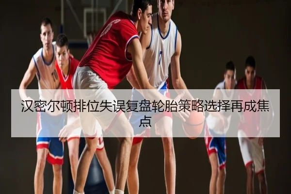 汉密尔顿排位失误复盘轮胎策略选择再成焦点