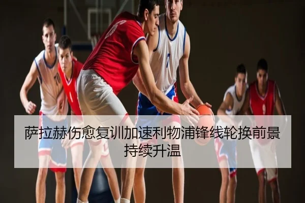 萨拉赫伤愈复训加速利物浦锋线轮换前景持续升温