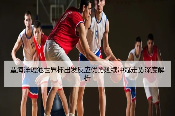 覃海洋短池世界杯出发反应优势延续冲冠走势深度解析